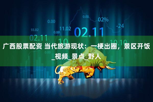 广西股票配资 当代旅游现状：一梗出圈，景区开饭_视频_景点_野人