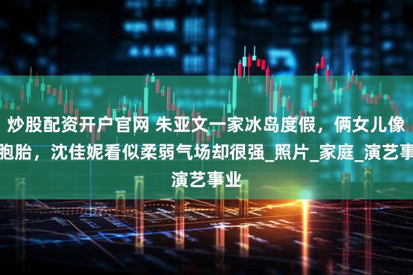 炒股配资开户官网 朱亚文一家冰岛度假，俩女儿像双胞胎，沈佳妮看似柔弱气场却很强_照片_家庭_演艺事业