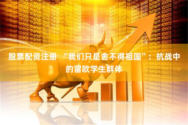 股票配资注册  “我们只是舍不得祖国”：抗战中的留欧学生群体