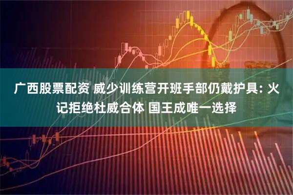 广西股票配资 威少训练营开班手部仍戴护具: 火记拒绝杜威合体 国王成唯一选择