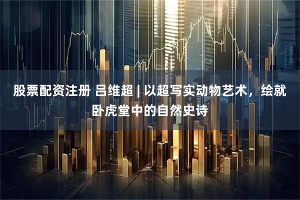 股票配资注册 吕维超 | 以超写实动物艺术，绘就卧虎堂中的自然史诗