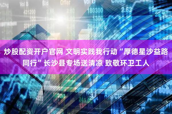 炒股配资开户官网 文明实践我行动“厚德星沙益路同行”长沙县专场送清凉 致敬环卫工人