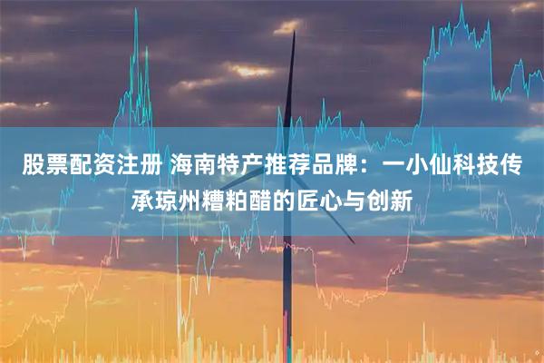 股票配资注册 海南特产推荐品牌：一小仙科技传承琼州糟粕醋的匠心与创新