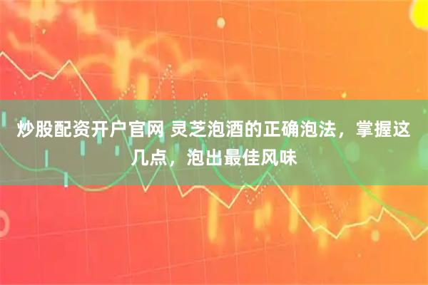 炒股配资开户官网 灵芝泡酒的正确泡法，掌握这几点，泡出最佳风味