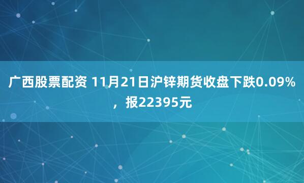 广西股票配资 11月21日沪锌期货收盘下跌0.09%，报22395元