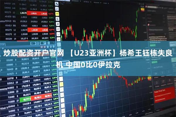 炒股配资开户官网 【U23亚洲杯】杨希王钰栋失良机 中国0比0伊拉克